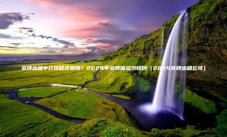 京牌出租中介流程及费用？2024年京牌值多少钱呀（2024京牌出租公司）