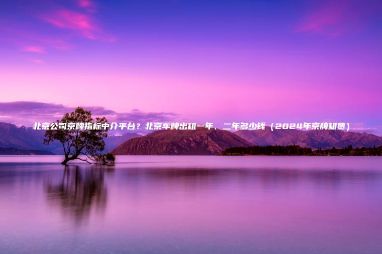 北京公司京牌指标中介平台？北京车牌出租一年、二年多少钱（2024年京牌租赁）