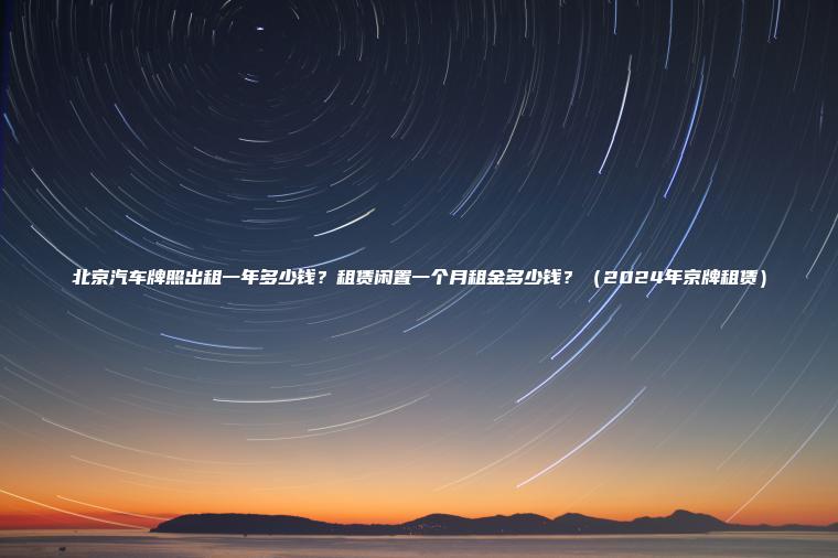 北京汽车牌照出租一年多少钱？租赁闲置一个月租金多少钱？（2024年京牌租赁）