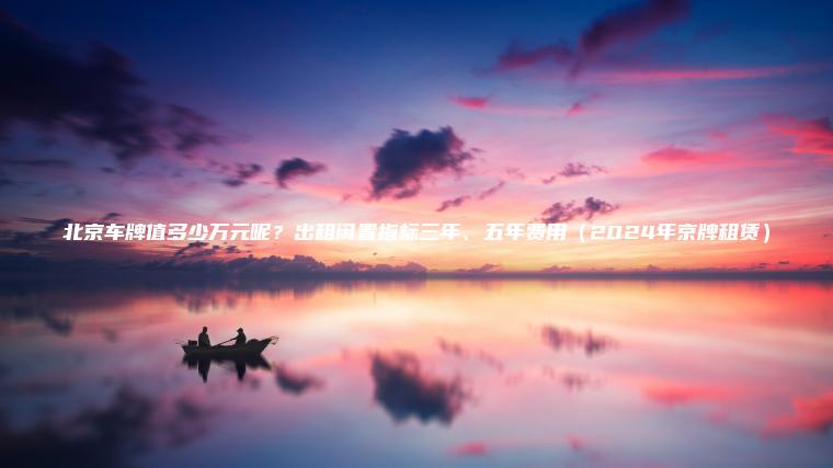 北京车牌值多少万元呢？出租闲置指标三年、五年费用（2024年京牌租赁）