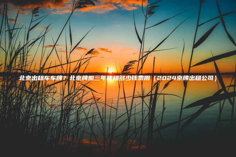 北京出租车车牌？北京牌照三年能租多少钱费用（2024京牌出租公司）