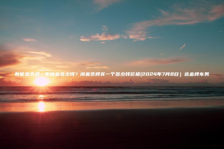 新能源京牌一年租金多少钱？闲置京牌买一个多少钱价格(2024年7月8日）选金牌车务