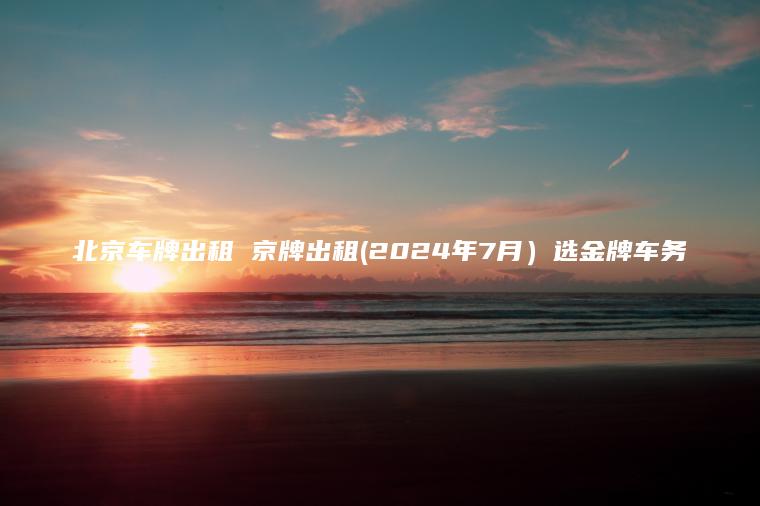 北京车牌出租 京牌出租(2024年7月）选金牌车务