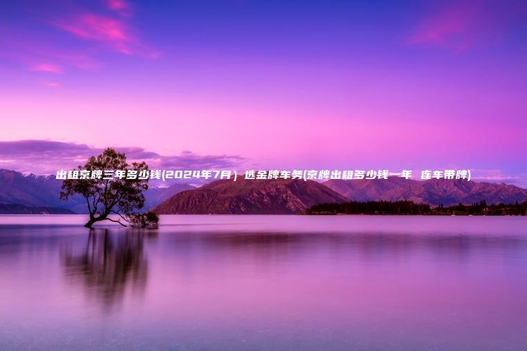 出租京牌三年多少钱(2024年7月）选金牌车务(京牌出租多少钱一年 连车带牌)