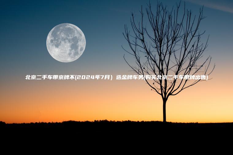 北京二手车带京牌不(2024年7月）选金牌车务(购买北京二手车带牌出售)