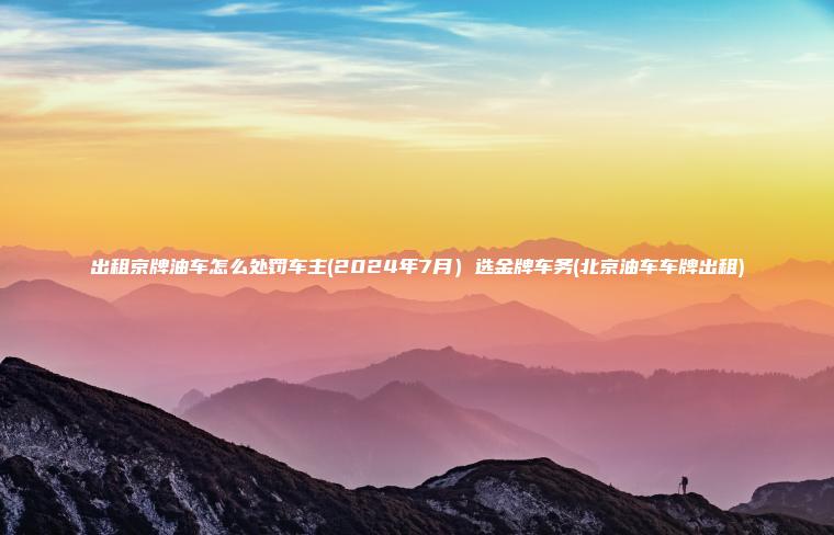 出租京牌油车怎么处罚车主(2024年7月）选金牌车务(北京油车车牌出租)