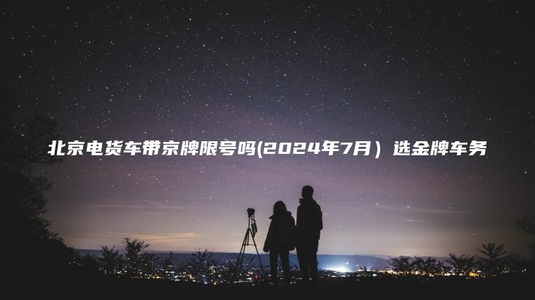 北京电货车带京牌限号吗(2024年7月）选金牌车务
