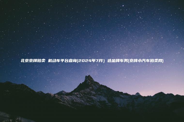 北京京牌拍卖 机动车平台查询(2024年7月）选金牌车务(京牌小汽车拍卖网)