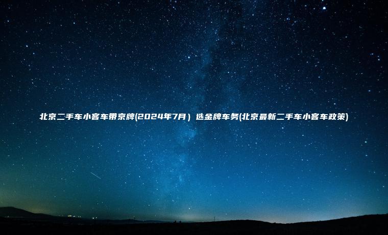 北京二手车小客车带京牌(2024年7月）选金牌车务(北京最新二手车小客车政策)