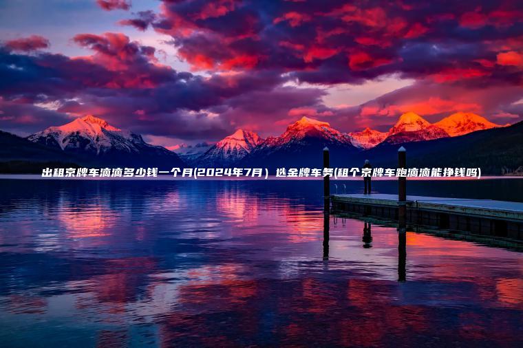 出租京牌车滴滴多少钱一个月(2024年7月）选金牌车务(租个京牌车跑滴滴能吗)