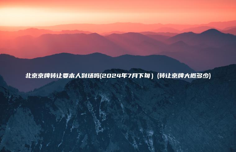 北京京牌转让要本人到场吗(2024年7月下旬）(转让京牌大概多少)