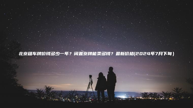 北京租车牌价钱多少一年？闲置京牌能卖多钱？最新价格(2024年7月下旬）