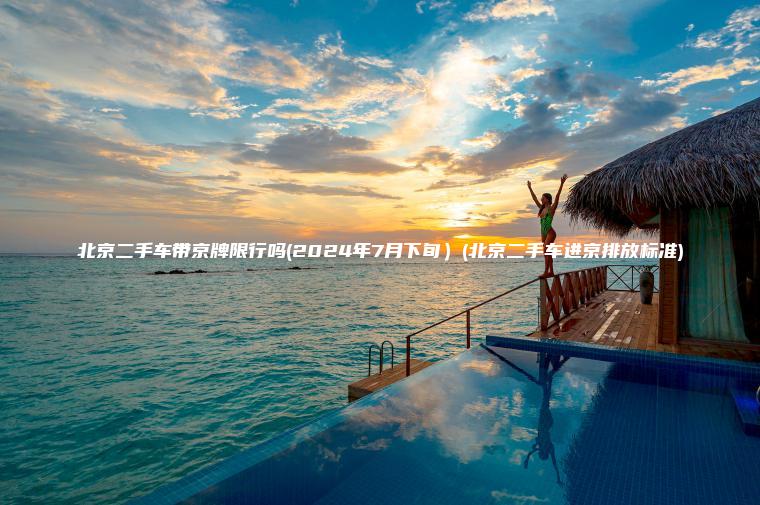 北京二手车带京牌限行吗(2024年7月下旬）(北京二手车进京排放标准)