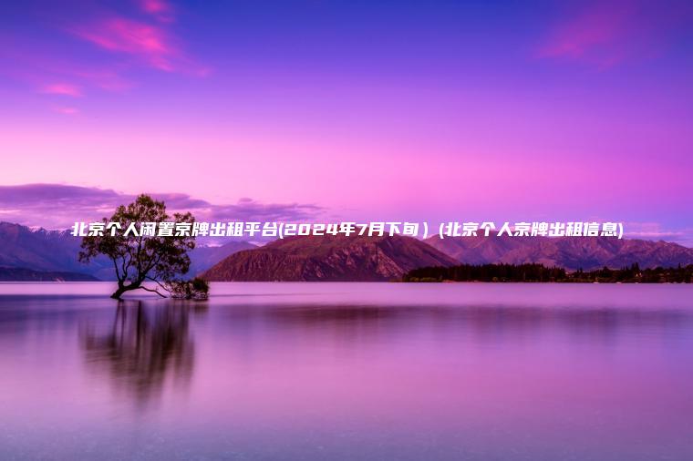 北京个人闲置京牌出租平台(2024年7月下旬）(北京个人京牌出租信息)