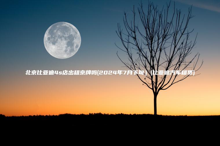 北京比亚迪4s店出租京牌吗(2024年7月下旬）(比亚迪汽车租赁)