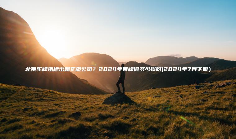 北京车牌指标出租正规公司？2024年京牌值多少钱呀(2024年7月下旬）