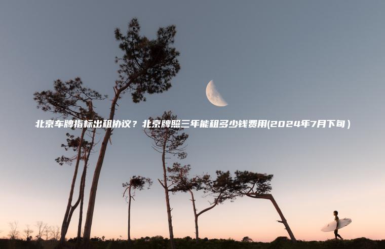 北京车牌指标出租协议？北京牌照三年能租多少钱费用(2024年7月下旬）