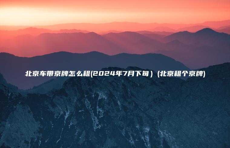 北京车带京牌怎么租(2024年7月下旬）(北京租个京牌)