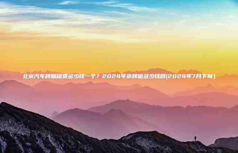 北京汽车牌照租赁多少钱一个？2024年京牌值多少钱呀(2024年7月下旬）