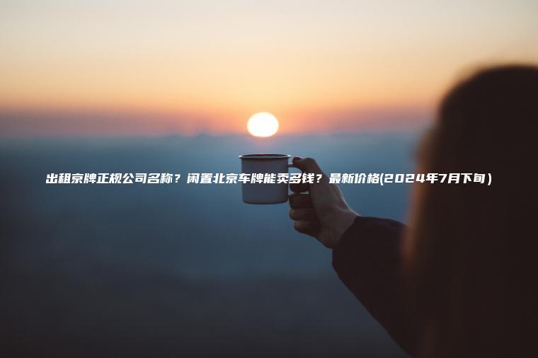 出租京牌正规公司名称？闲置北京车牌能卖多钱？最新价格(2024年7月下旬）