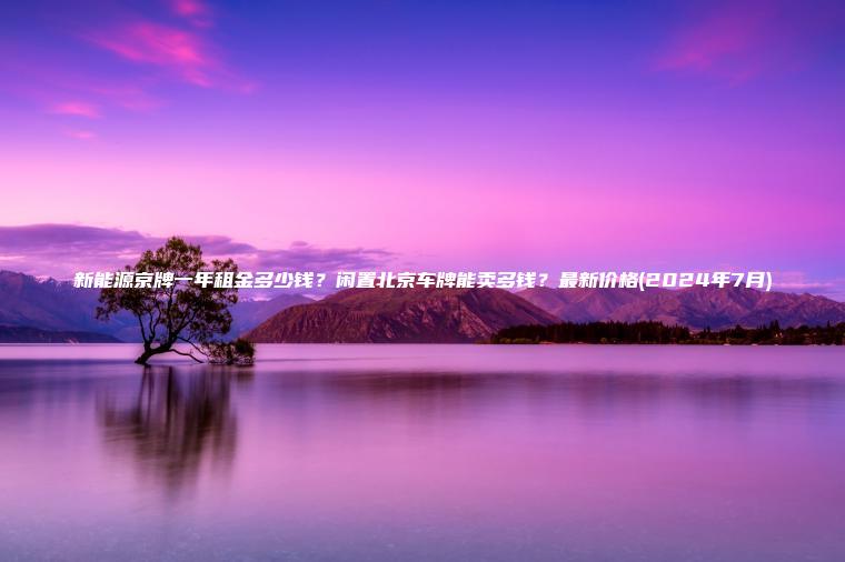 新能源京牌一年租金多少钱？闲置北京车牌能卖多钱？最新价格(2024年7月)