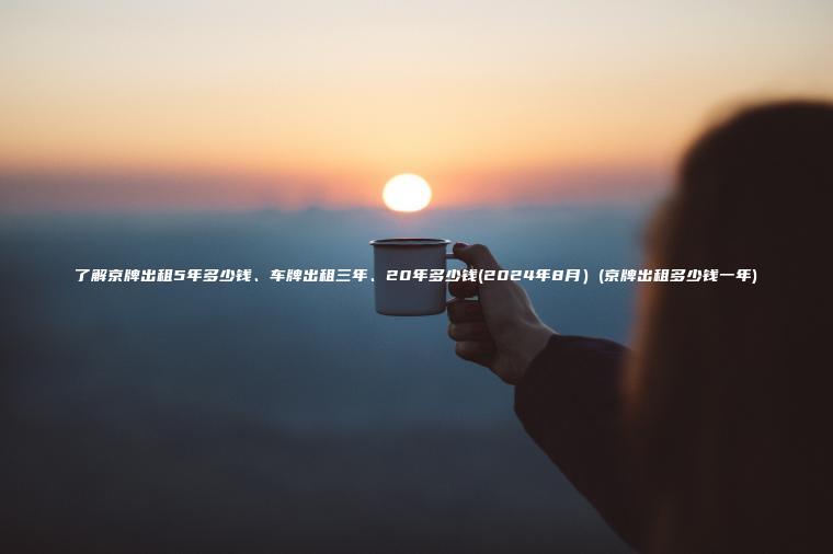 了解京牌出租5年多少钱、车牌出租三年、20年多少钱(2024年8月）(京牌出租多少钱一年)