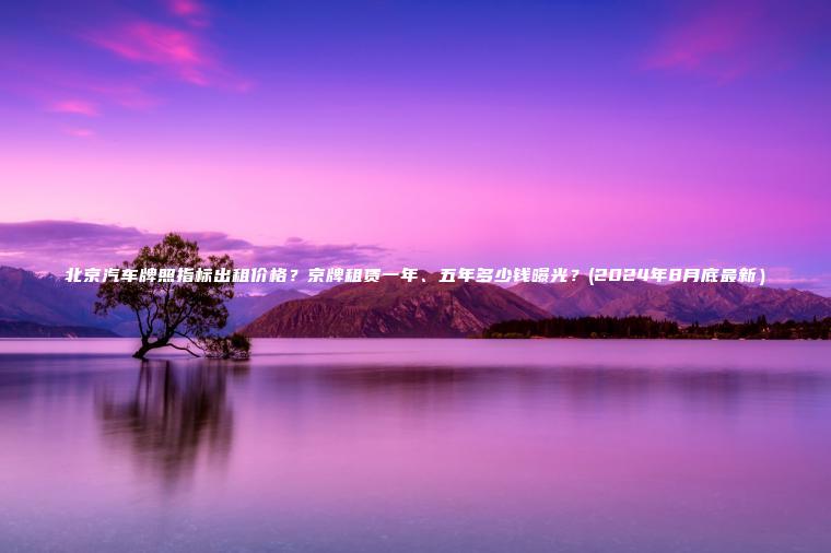 北京汽车牌照指标出租价格？京牌租赁一年、五年多少钱曝光？(2024年8月底最新）