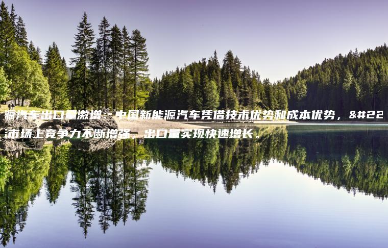 新能源汽车出口量激增：中国新能源汽车凭借技术优势和成本优势，在国际市场上竞争力不断增强，出口量实现快速增长。