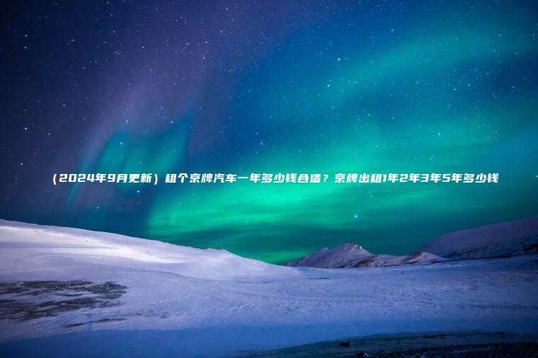 （2024年9月更新）租个京牌汽车一年多少钱合适？京牌出租1年2年3年5年多少钱