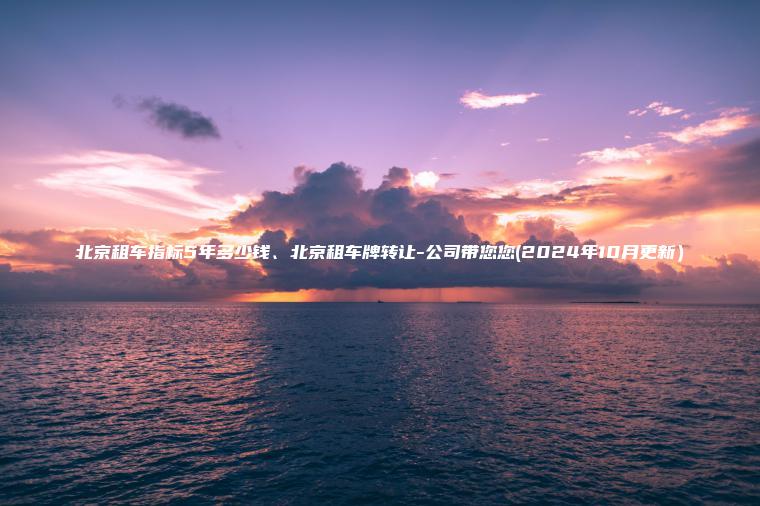 北京租车指标5年多少钱、北京租车牌转让-公司带您您(2024年10月更新）
