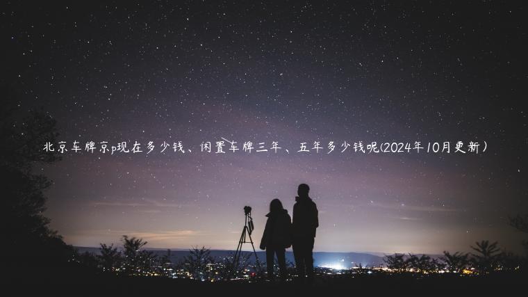 北京车牌京p现在多少钱、闲置车牌三年、五年多少钱呢(2024年10月更新）