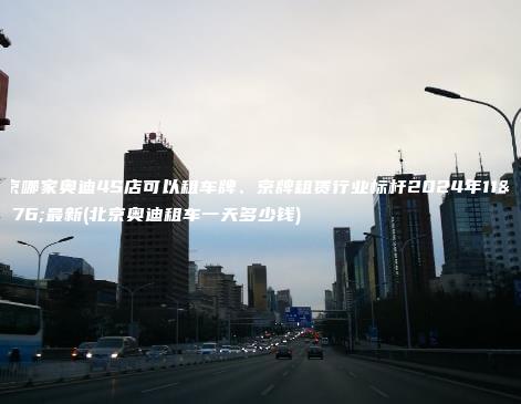 北京哪家奥迪4S店可以租车牌、京牌租赁行业标杆2024年11月最新(北京奥迪租车一天多少钱)