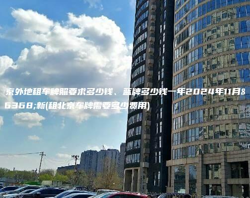 北京外地租车牌照要求多少钱、蓝牌多少钱一年2024年11月最新(租北京车牌需要多少费用)
