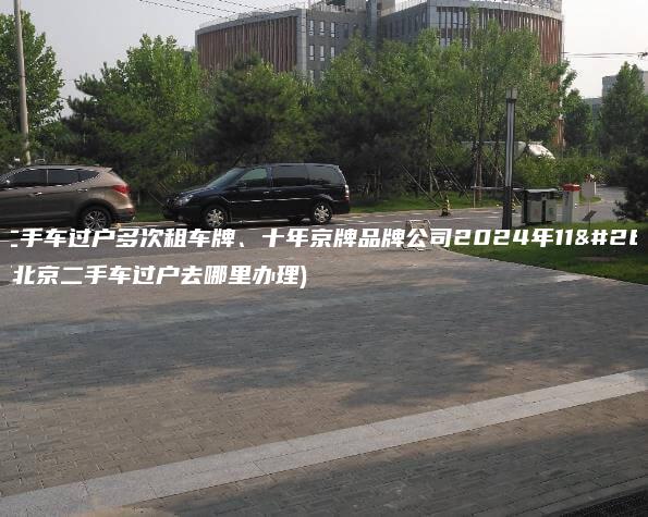北京二手车过户多次租车牌、十年京牌品牌公司2024年11月最新(北京二手车过户去哪里办理)