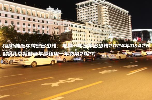 北京租新能源车牌照多少钱、电牌一年三年多少钱2024年11月最新(北京新能源车牌租用一年费用2021)