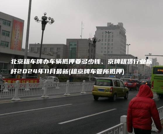 北京租车牌办车辆抵押要多少钱、京牌租赁行业标杆2024年11月最新(租京牌车管所抵押)