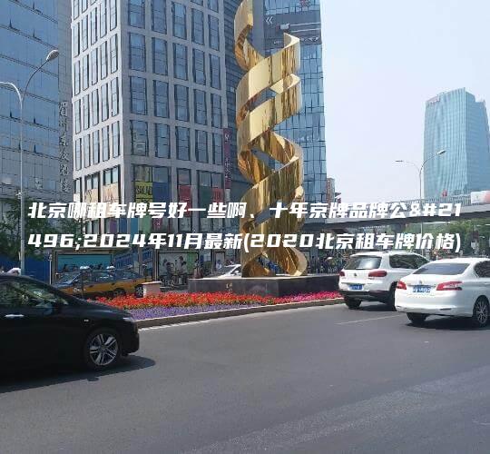北京哪租车牌号好一些啊、十年京牌品牌公司2024年11月最新(2020北京租车牌价格)