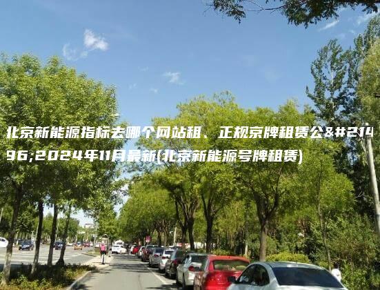 北京新能源指标去哪个网站租、正规京牌租赁公司2024年11月最新(北京新能源号牌租赁)
