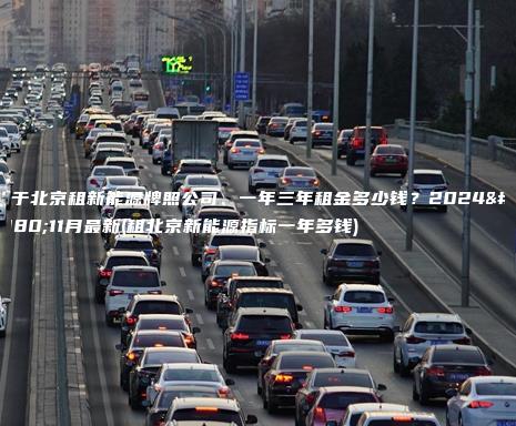 关于北京租新能源牌照公司、一年三年租金多少钱？2024年11月最新(租北京新能源指标一年多钱)