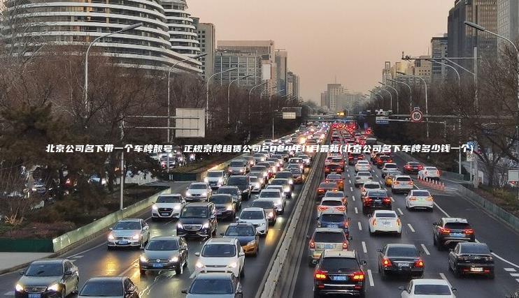 北京公司名下带一个车牌靓号、正规京牌租赁公司2024年11月最新(北京公司名下车牌多少钱一个)
