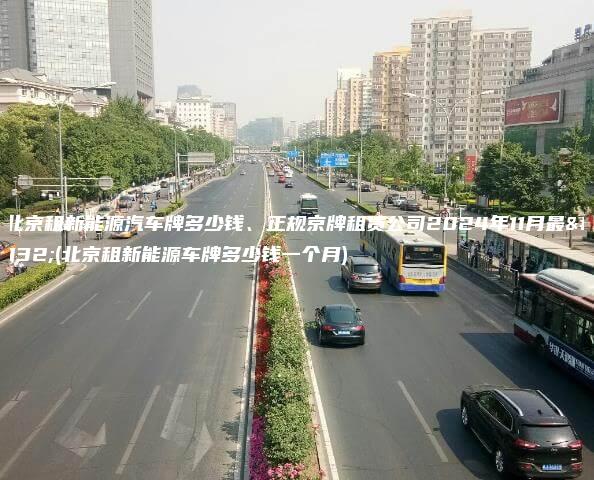 在北京租新能源汽车牌多少钱、正规京牌租赁公司2024年11月最新(北京租新能源车牌多少钱一个月)
