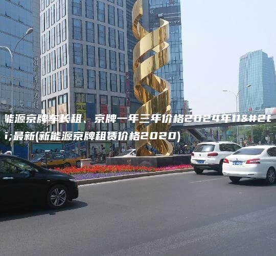 新能源京牌车长租、京牌一年三年价格2024年11月最新(新能源京牌租赁价格2020)
