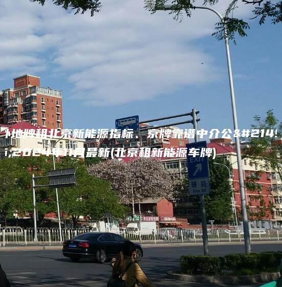 外地牌租北京新能源指标、京牌靠谱中介公司2024年11月最新(北京租新能源车牌)