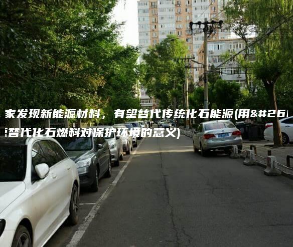 科学家发现新能源材料，有望替代传统化石能源(用新能源替代化石燃料对保护环境的意义)
