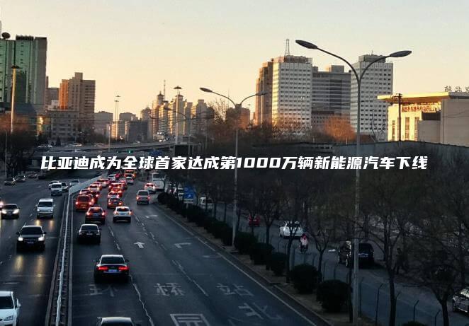 比亚迪成为全球首家达成第1000万辆新能源汽车下线