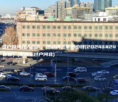 京牌过户到河北人名下、燃油牌三年多少钱(2024年11月最新）(京牌车过户河北)