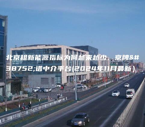 北京租新能源指标为何越来越少、京牌靠谱中介平台(2024年11月最新）