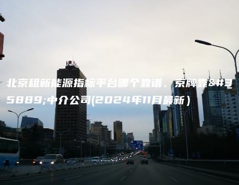 北京租新能源指标平台哪个靠谱、京牌靠谱中介公司(2024年11月最新）