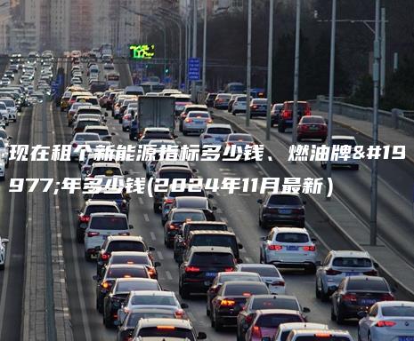 现在租个新能源指标多少钱、燃油牌三年多少钱(2024年11月最新）