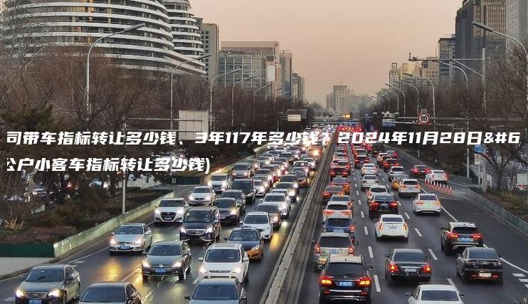 北京公司带车指标转让多少钱、3年117年多少钱？2024年11月28日）(北京公户小客车指标转让多少钱)